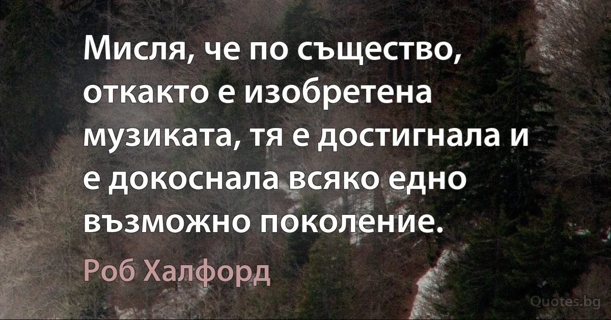 Мисля, че по същество, откакто е изобретена музиката, тя е достигнала и е докоснала всяко едно възможно поколение. (Роб Халфорд)