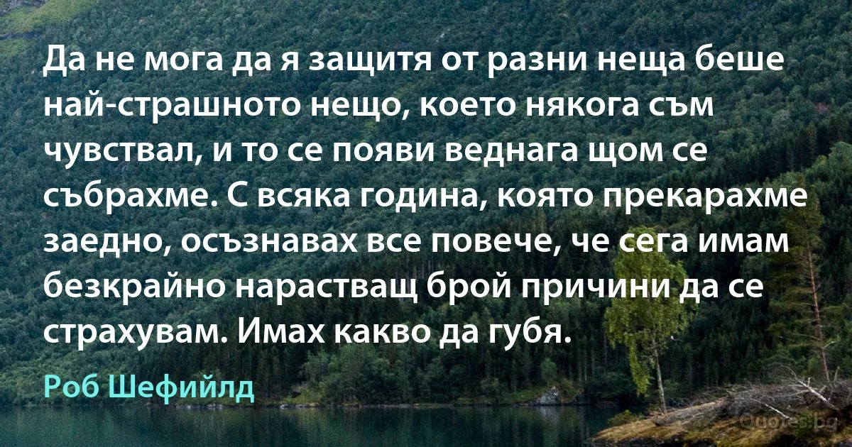 Да не мога да я защитя от разни неща беше най-страшното нещо, което някога съм чувствал, и то се появи веднага щом се събрахме. С всяка година, която прекарахме заедно, осъзнавах все повече, че сега имам безкрайно нарастващ брой причини да се страхувам. Имах какво да губя. (Роб Шефийлд)