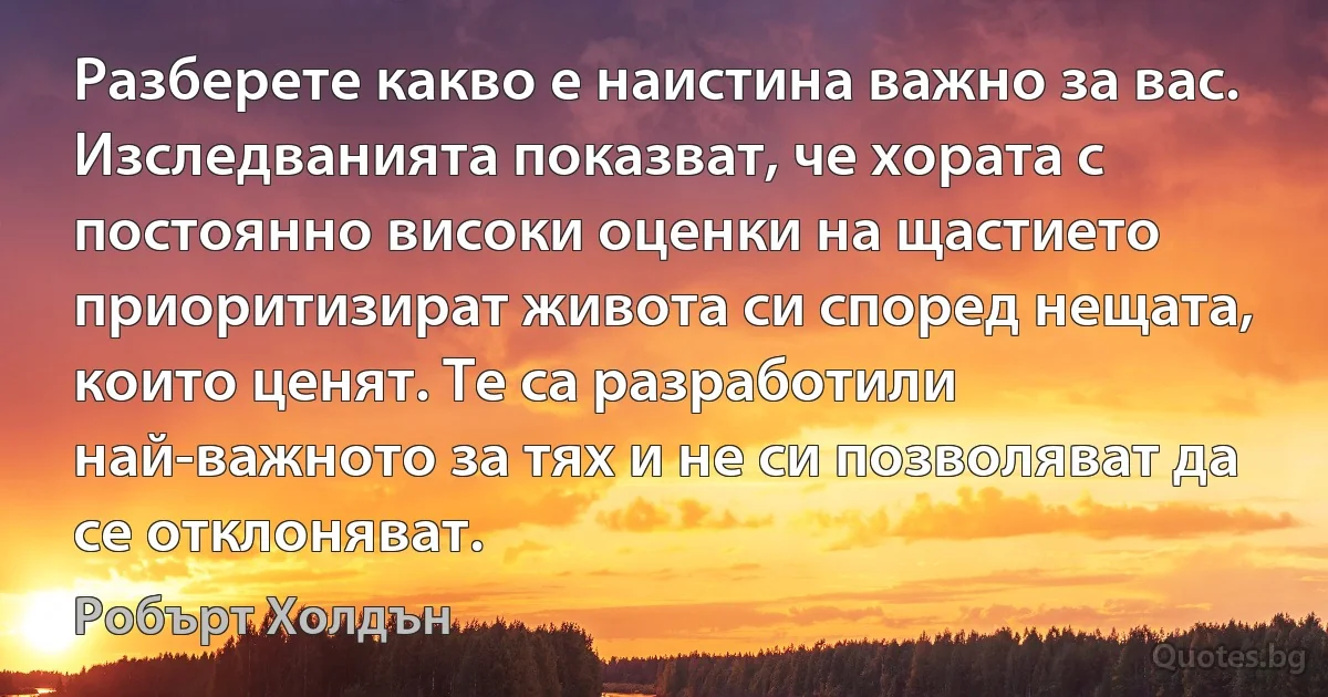 Разберете какво е наистина важно за вас. Изследванията показват, че хората с постоянно високи оценки на щастието приоритизират живота си според нещата, които ценят. Те са разработили най-важното за тях и не си позволяват да се отклоняват. (Робърт Холдън)