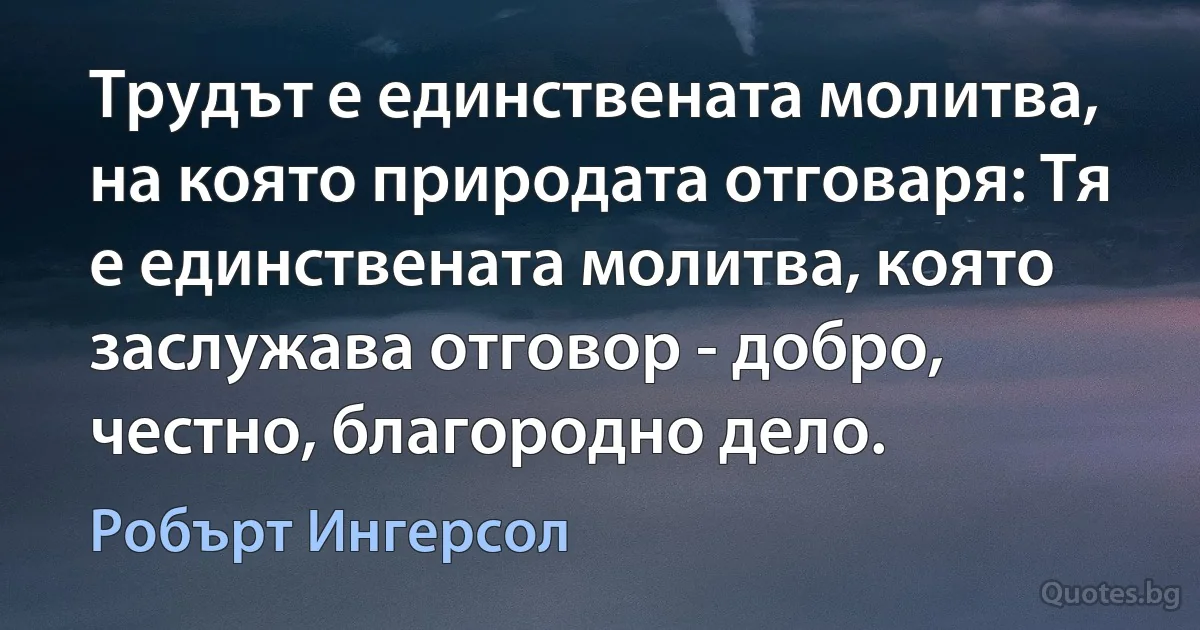 Трудът е единствената молитва, на която природата отговаря: Тя е единствената молитва, която заслужава отговор - добро, честно, благородно дело. (Робърт Ингерсол)