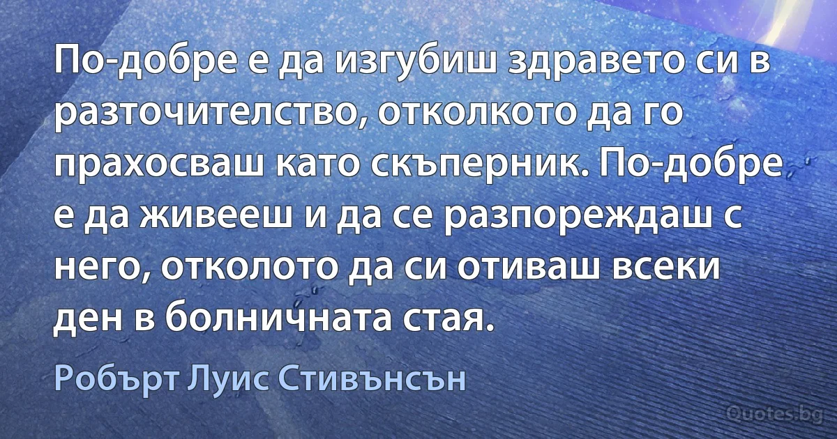 По-добре е да изгубиш здравето си в разточителство, отколкото да го прахосваш като скъперник. По-добре е да живееш и да се разпореждаш с него, отколото да си отиваш всеки ден в болничната стая. (Робърт Луис Стивънсън)