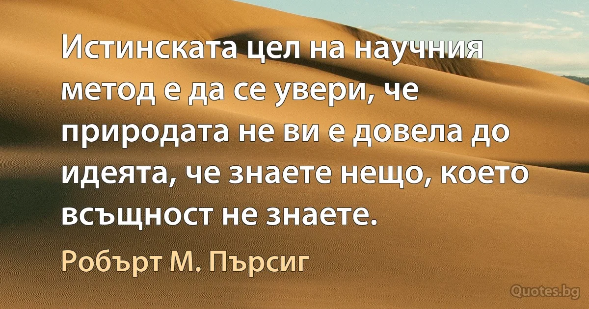 Истинската цел на научния метод е да се увери, че природата не ви е довела до идеята, че знаете нещо, което всъщност не знаете. (Робърт М. Пърсиг)