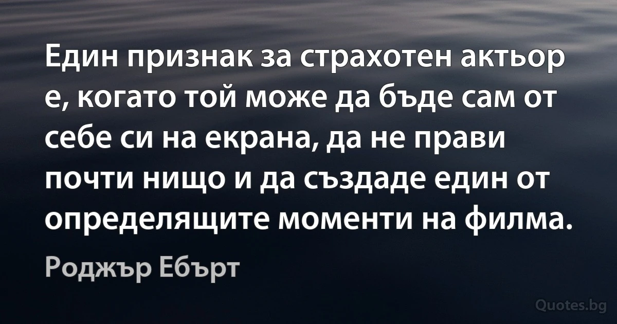 Един признак за страхотен актьор е, когато той може да бъде сам от себе си на екрана, да не прави почти нищо и да създаде един от определящите моменти на филма. (Роджър Ебърт)