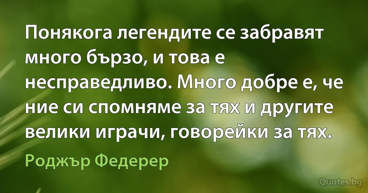 Понякога легендите се забравят много бързо, и това е несправедливо. Много добре е, че ние си спомняме за тях и другите велики играчи, говорейки за тях. (Роджър Федерер)