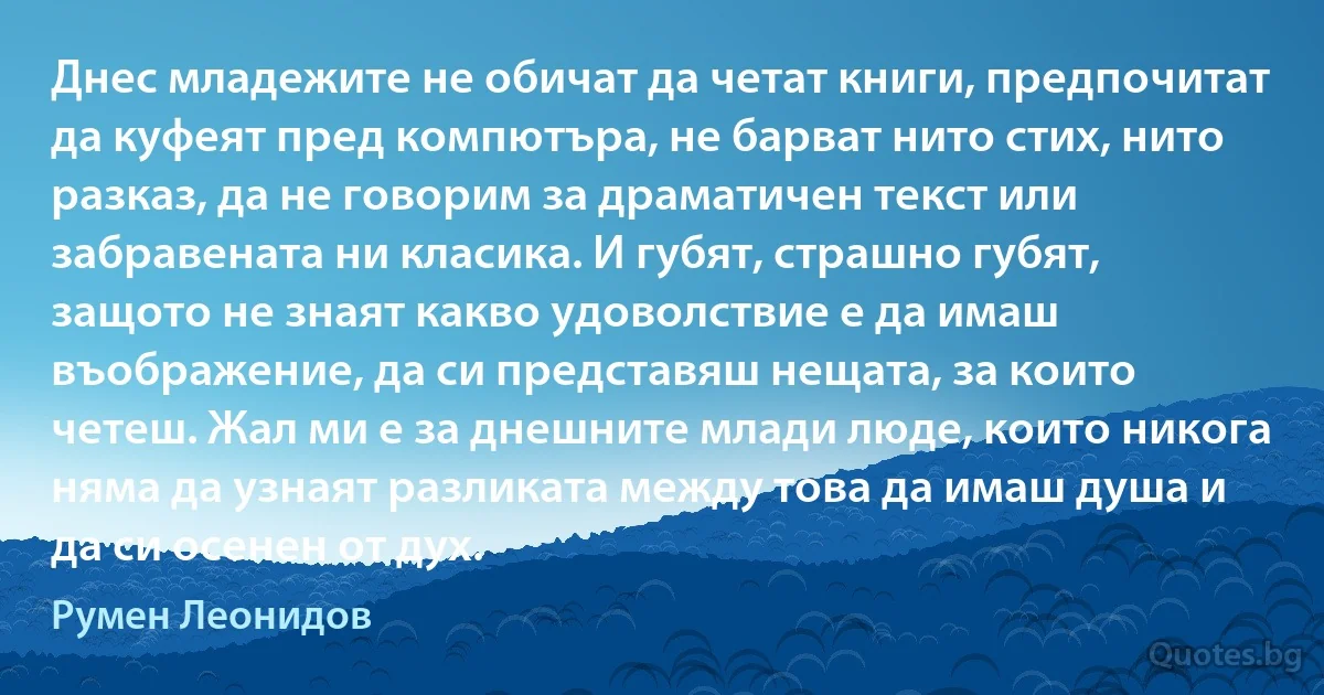 Днес младежите не обичат да четат книги, предпочитат да куфеят пред компютъра, не барват нито стих, нито разказ, да не говорим за драматичен текст или забравената ни класика. И губят, страшно губят, защото не знаят какво удоволствие е да имаш въображение, да си представяш нещата, за които четеш. Жал ми е за днешните млади люде, които никога няма да узнаят разликата между това да имаш душа и да си осенен от дух. (Румен Леонидов)