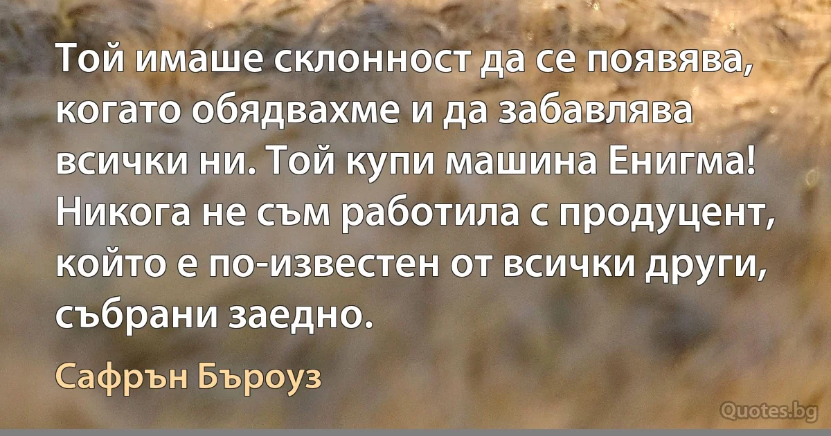 Той имаше склонност да се появява, когато обядвахме и да забавлява всички ни. Той купи машина Енигма! Никога не съм работила с продуцент, който е по-известен от всички други, събрани заедно. (Сафрън Бъроуз)