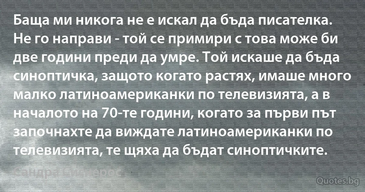 Баща ми никога не е искал да бъда писателка. Не го направи - той се примири с това може би две години преди да умре. Той искаше да бъда синоптичка, защото когато растях, имаше много малко латиноамериканки по телевизията, а в началото на 70-те години, когато за първи път започнахте да виждате латиноамериканки по телевизията, те щяха да бъдат синоптичките. (Сандра Сиснерос)