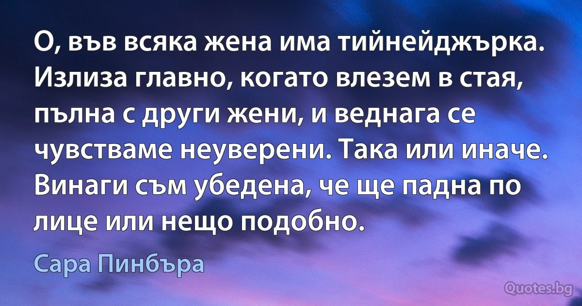 О, във всяка жена има тийнейджърка. Излиза главно, когато влезем в стая, пълна с други жени, и веднага се чувстваме неуверени. Така или иначе. Винаги съм убедена, че ще падна по лице или нещо подобно. (Сара Пинбъра)