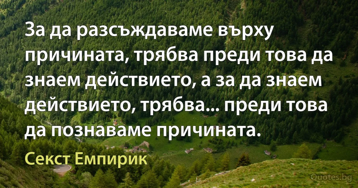 За да разсъждаваме върху причината, трябва преди това да знаем действието, а за да знаем действието, трябва... преди това да познаваме причината. (Секст Емпирик)