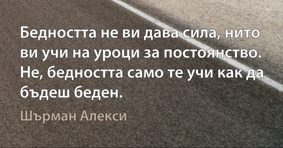 Бедността не ви дава сила, нито ви учи на уроци за постоянство. Не, бедността само те учи как да бъдеш беден. (Шърман Алекси)