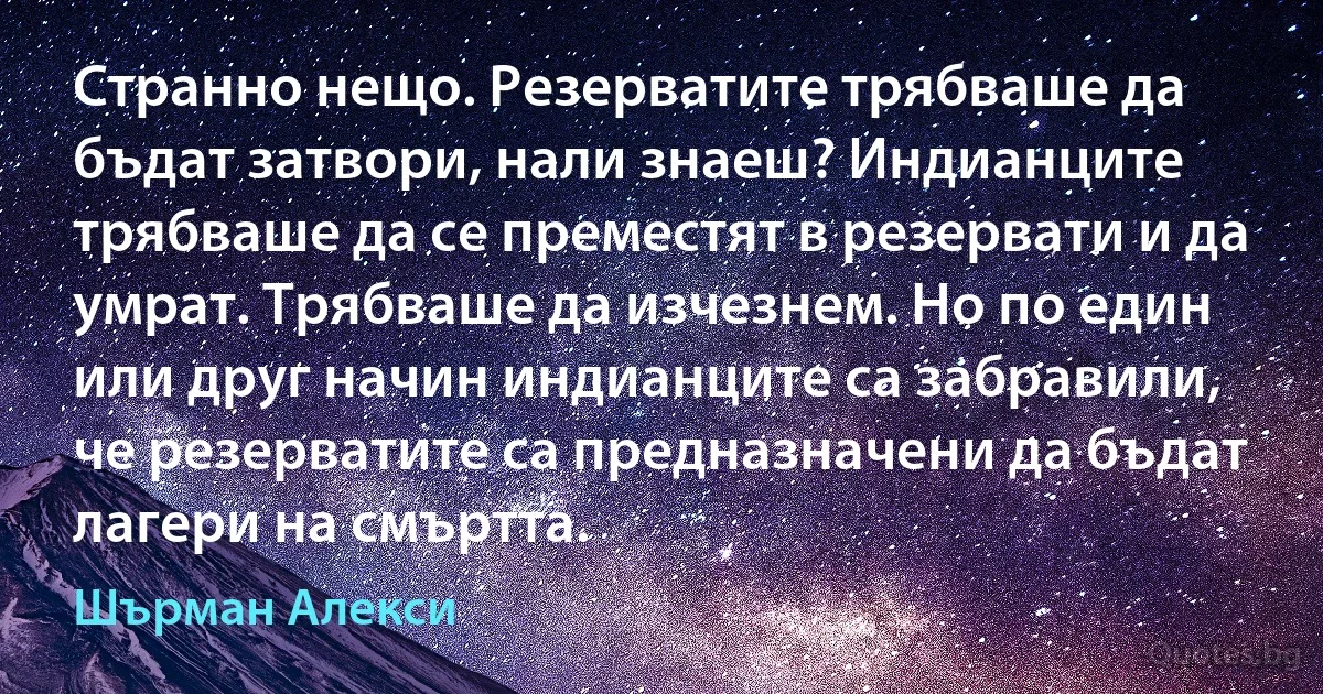 Странно нещо. Резерватите трябваше да бъдат затвори, нали знаеш? Индианците трябваше да се преместят в резервати и да умрат. Трябваше да изчезнем. Но по един или друг начин индианците са забравили, че резерватите са предназначени да бъдат лагери на смъртта. (Шърман Алекси)