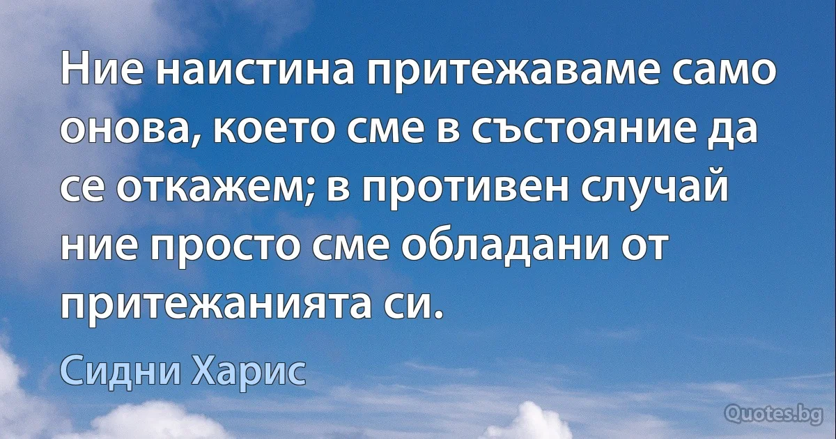 Ние наистина притежаваме само онова, което сме в състояние да се откажем; в противен случай ние просто сме обладани от притежанията си. (Сидни Харис)