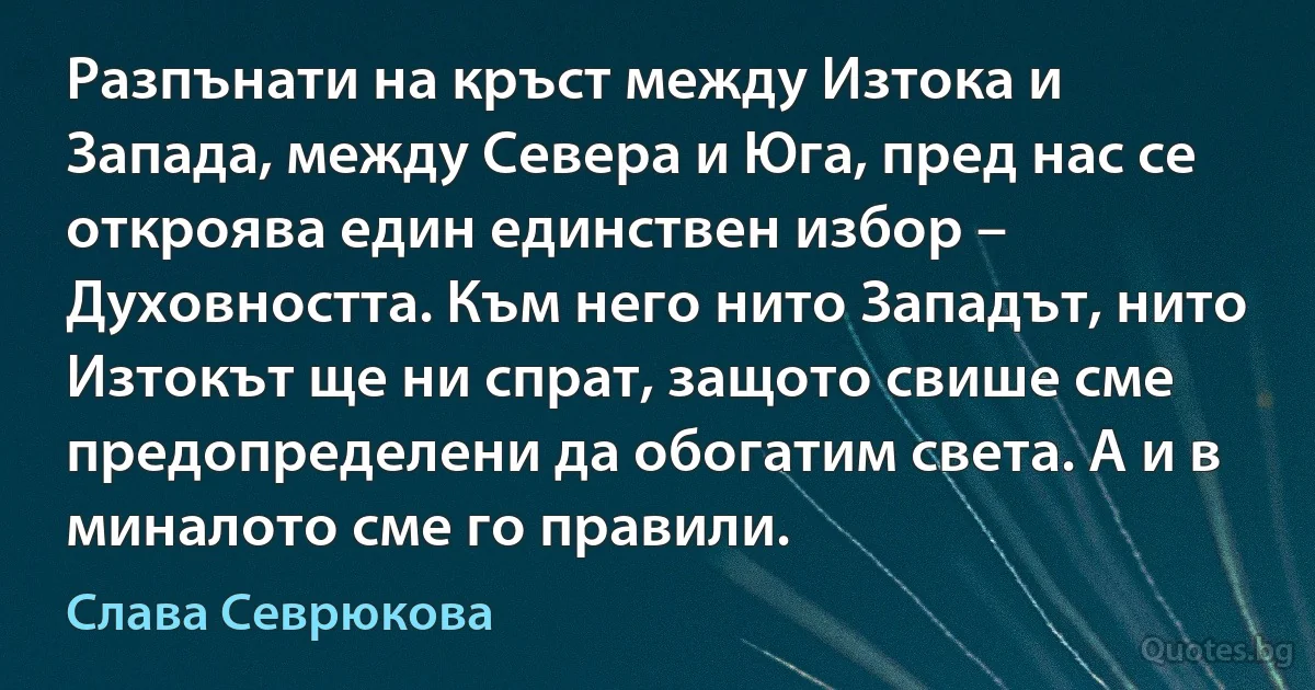 Разпънати на кръст между Изтока и Запада, между Севера и Юга, пред нас се откроява един единствен избор – Духовността. Към него нито Западът, нито Изтокът ще ни спрат, защото свише сме предопределени да обогатим света. А и в миналото сме го правили. (Слава Севрюкова)