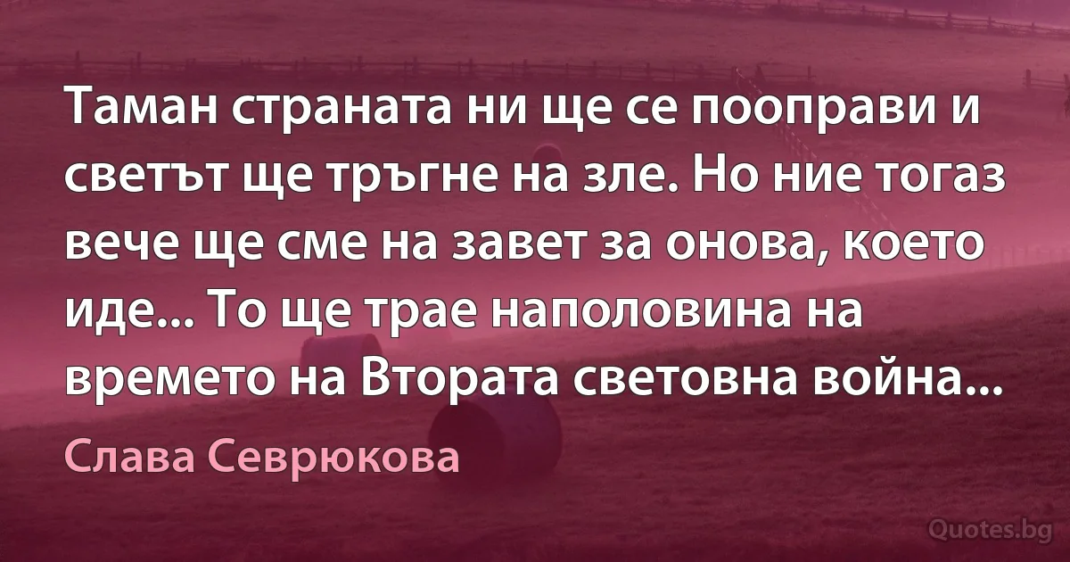 Таман страната ни ще се пооправи и светът ще тръгне на зле. Но ние тогаз вече ще сме на завет за онова, което иде... То ще трае наполовина на времето на Втората световна война... (Слава Севрюкова)