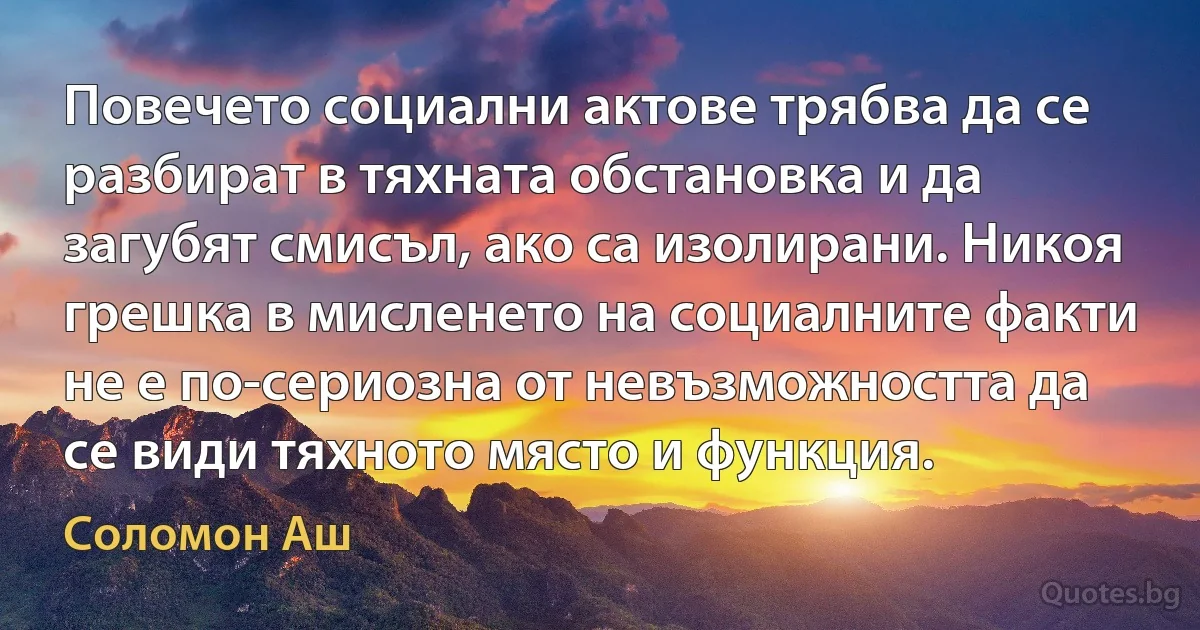 Повечето социални актове трябва да се разбират в тяхната обстановка и да загубят смисъл, ако са изолирани. Никоя грешка в мисленето на социалните факти не е по-сериозна от невъзможността да се види тяхното място и функция. (Соломон Аш)