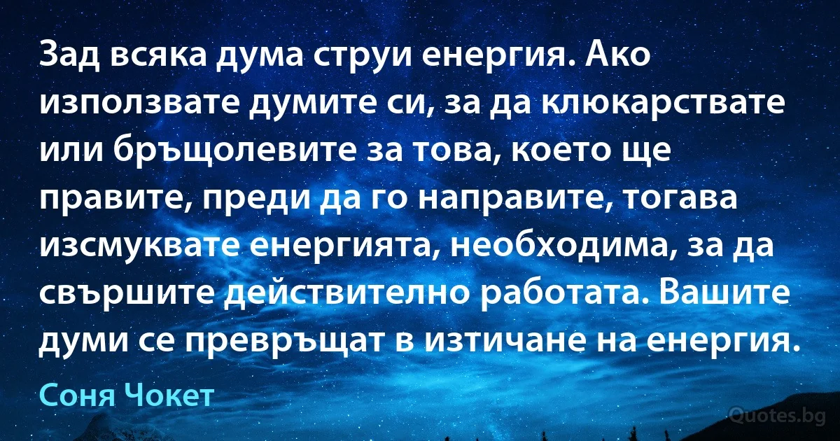 Зад всяка дума струи енергия. Ако използвате думите си, за да клюкарствате или бръщолевите за това, което ще правите, преди да го направите, тогава изсмуквате енергията, необходима, за да свършите действително работата. Вашите думи се превръщат в изтичане на енергия. (Соня Чокет)