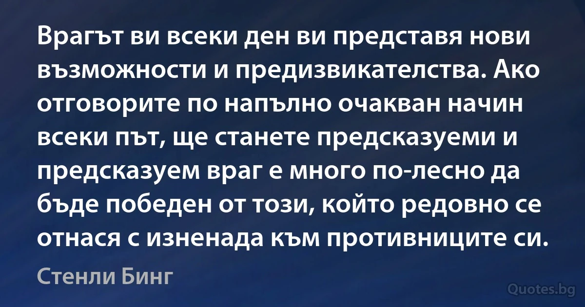 Врагът ви всеки ден ви представя нови възможности и предизвикателства. Ако отговорите по напълно очакван начин всеки път, ще станете предсказуеми и предсказуем враг е много по-лесно да бъде победен от този, който редовно се отнася с изненада към противниците си. (Стенли Бинг)