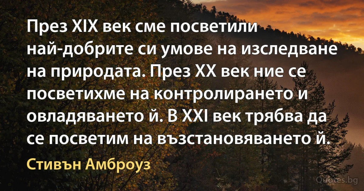 През XIX век сме посветили най-добрите си умове на изследване на природата. През XX век ние се посветихме на контролирането и овладяването й. В XXI век трябва да се посветим на възстановяването й. (Стивън Амброуз)