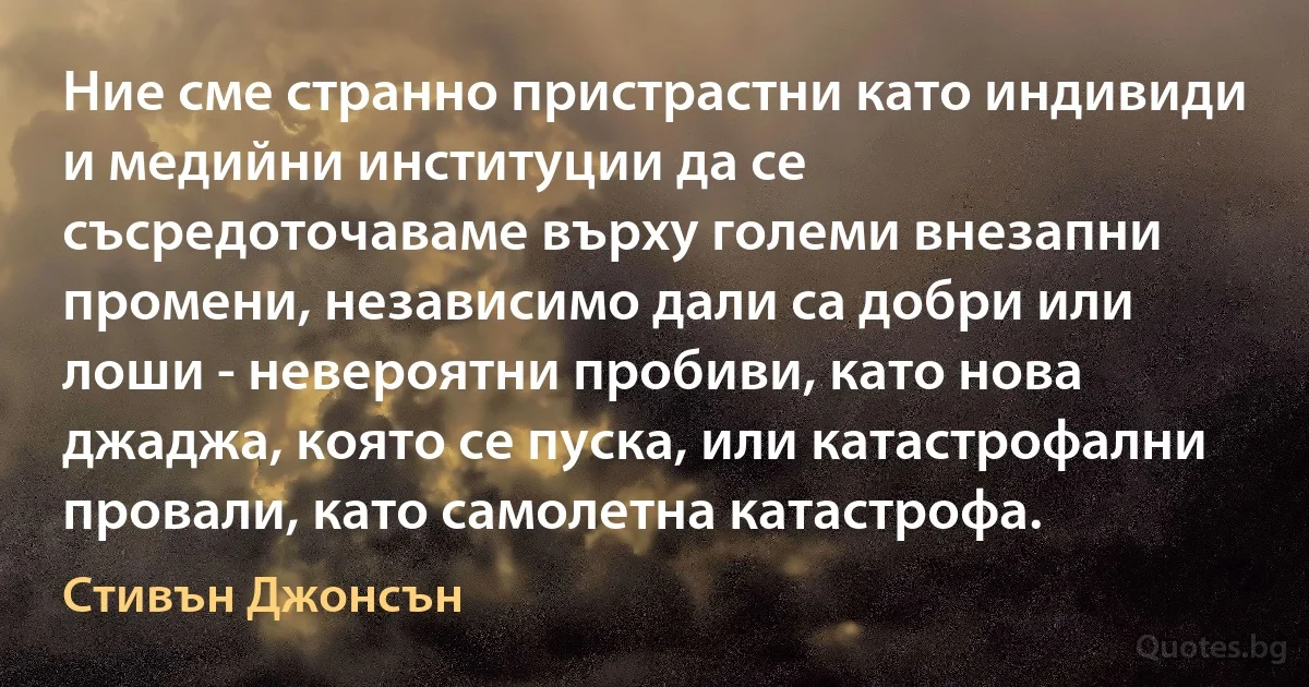 Ние сме странно пристрастни като индивиди и медийни институции да се съсредоточаваме върху големи внезапни промени, независимо дали са добри или лоши - невероятни пробиви, като нова джаджа, която се пуска, или катастрофални провали, като самолетна катастрофа. (Стивън Джонсън)