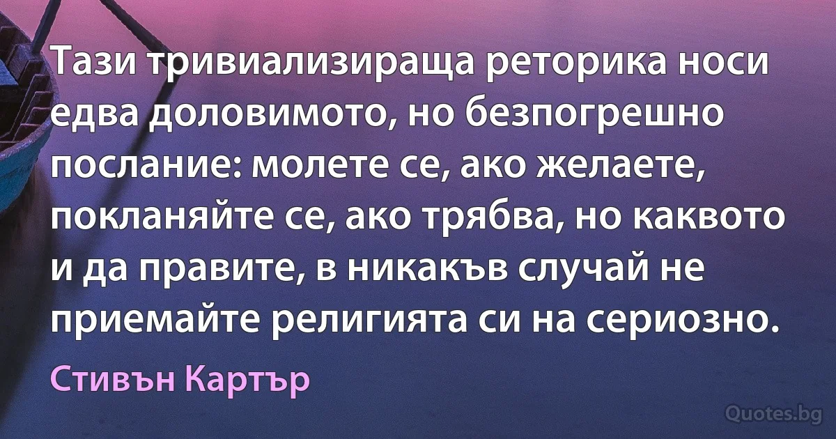 Тази тривиализираща реторика носи едва доловимото, но безпогрешно послание: молете се, ако желаете, покланяйте се, ако трябва, но каквото и да правите, в никакъв случай не приемайте религията си на сериозно. (Стивън Картър)