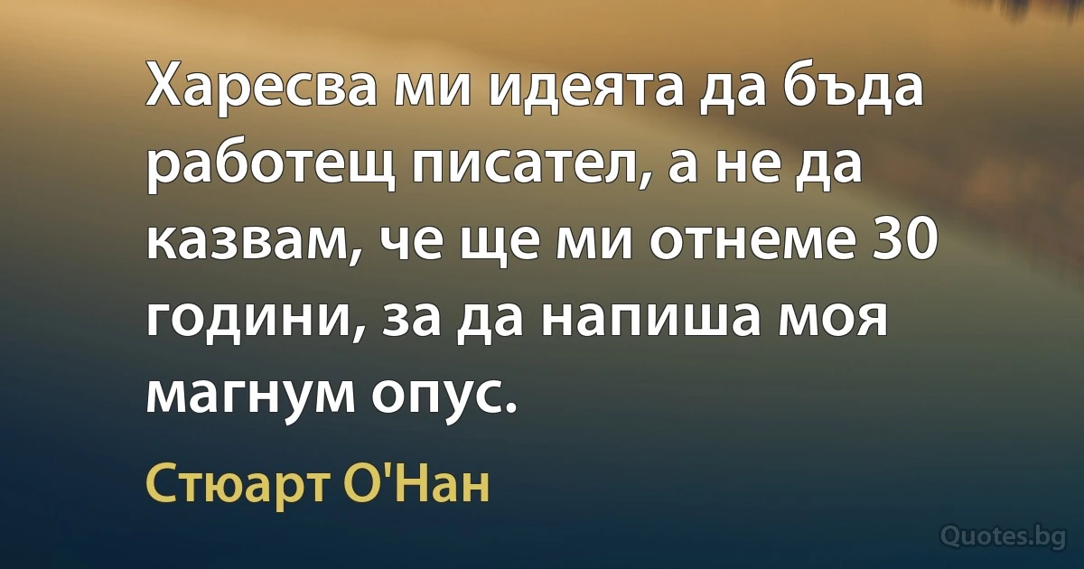 Харесва ми идеята да бъда работещ писател, а не да казвам, че ще ми отнеме 30 години, за да напиша моя магнум опус. (Стюарт О'Нан)