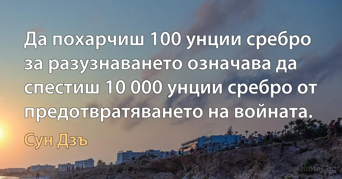 Да похарчиш 100 унции сребро за разузнаването означава да спестиш 10 000 унции сребро от предотвратяването на войната. (Сун Дзъ)