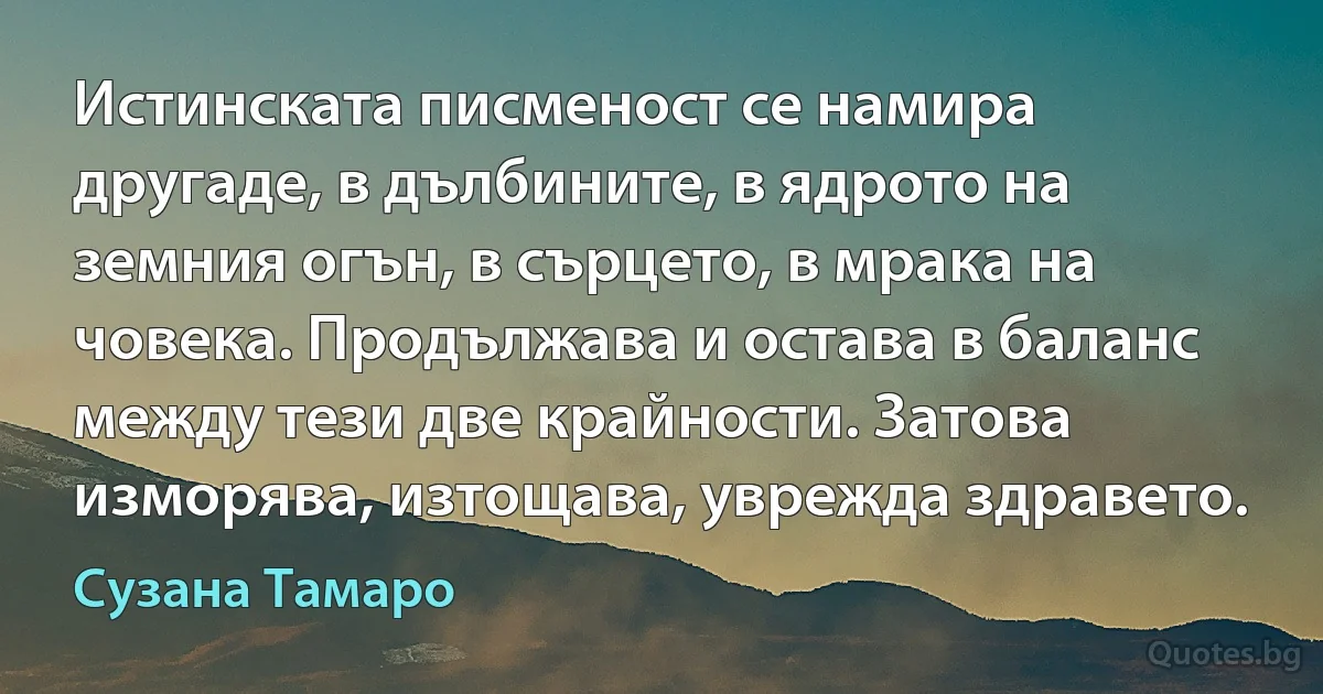 Истинската писменост се намира другаде, в дълбините, в ядрото на земния огън, в сърцето, в мрака на човека. Продължава и остава в баланс между тези две крайности. Затова изморява, изтощава, уврежда здравето. (Сузана Тамаро)