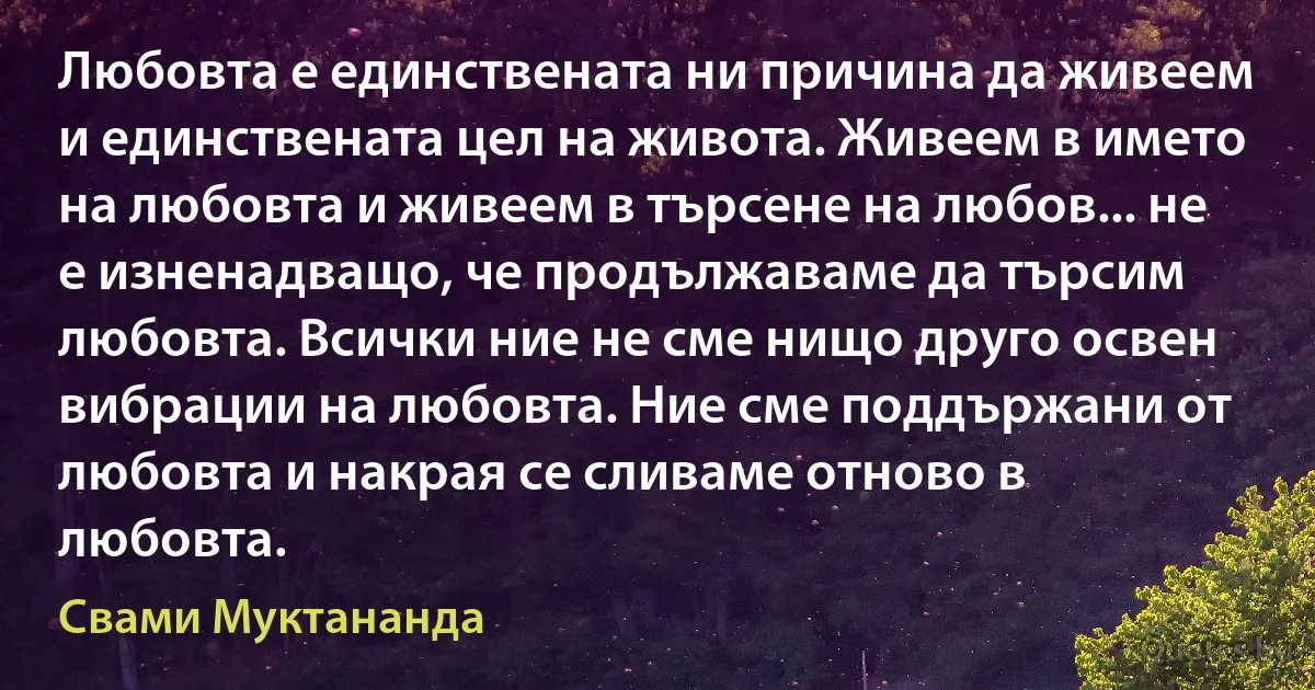 Любовта е единствената ни причина да живеем и единствената цел на живота. Живеем в името на любовта и живеем в търсене на любов... не е изненадващо, че продължаваме да търсим любовта. Всички ние не сме нищо друго освен вибрации на любовта. Ние сме поддържани от любовта и накрая се сливаме отново в любовта. (Свами Муктананда)