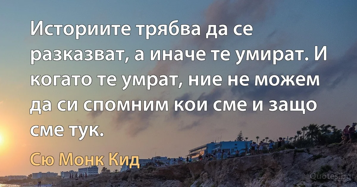 Историите трябва да се разказват, а иначе те умират. И когато те умрат, ние не можем да си спомним кои сме и защо сме тук. (Сю Монк Кид)