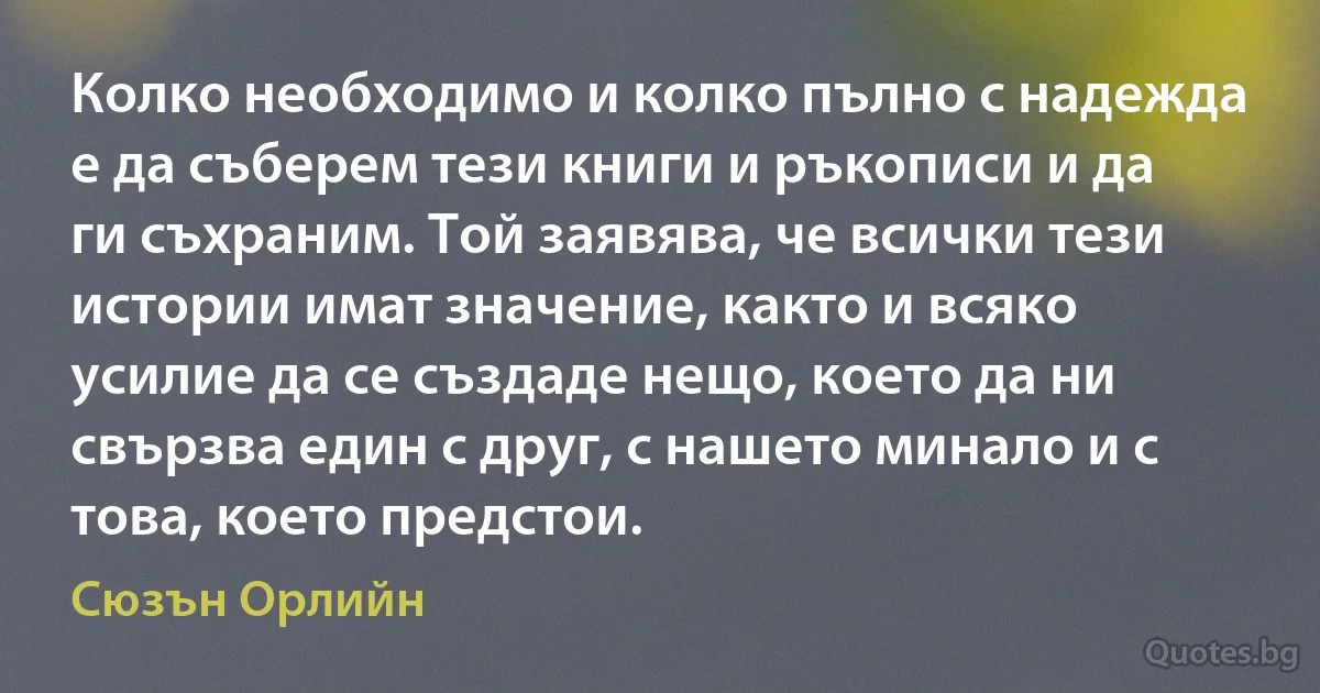 Колко необходимо и колко пълно с надежда е да съберем тези книги и ръкописи и да ги съхраним. Той заявява, че всички тези истории имат значение, както и всяко усилие да се създаде нещо, което да ни свързва един с друг, с нашето минало и с това, което предстои. (Сюзън Орлийн)