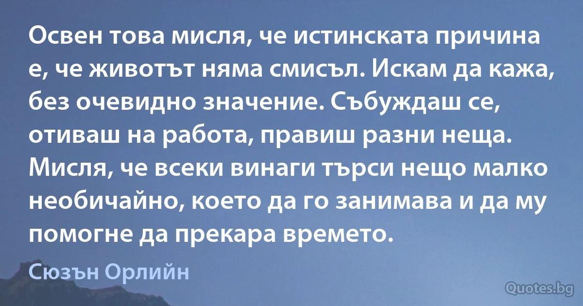 Освен това мисля, че истинската причина е, че животът няма смисъл. Искам да кажа, без очевидно значение. Събуждаш се, отиваш на работа, правиш разни неща. Мисля, че всеки винаги търси нещо малко необичайно, което да го занимава и да му помогне да прекара времето. (Сюзън Орлийн)