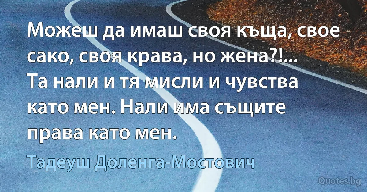 Можеш да имаш своя къща, свое сако, своя крава, но жена?!... Та нали и тя мисли и чувства като мен. Нали има същите права като мен. (Тадеуш Доленга-Мостович)