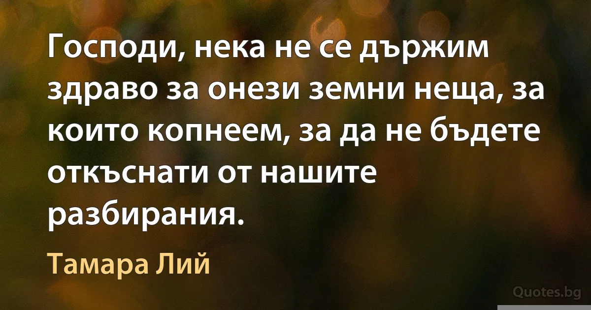 Господи, нека не се държим здраво за онези земни неща, за които копнеем, за да не бъдете откъснати от нашите разбирания. (Тамара Лий)