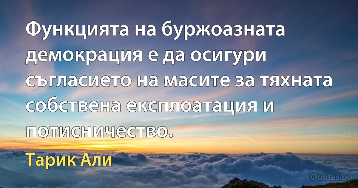 Функцията на буржоазната демокрация е да осигури съгласието на масите за тяхната собствена експлоатация и потисничество. (Тарик Али)