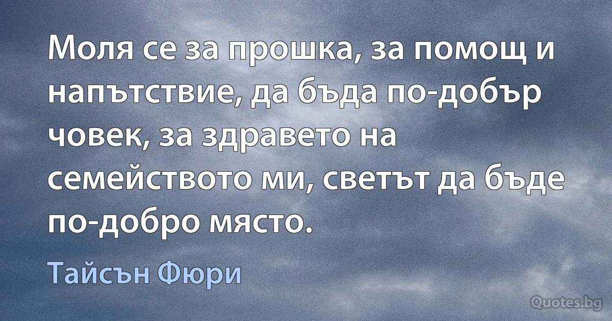 Моля се за прошка, за помощ и напътствие, да бъда по-добър човек, за здравето на семейството ми, светът да бъде по-добро място. (Тайсън Фюри)