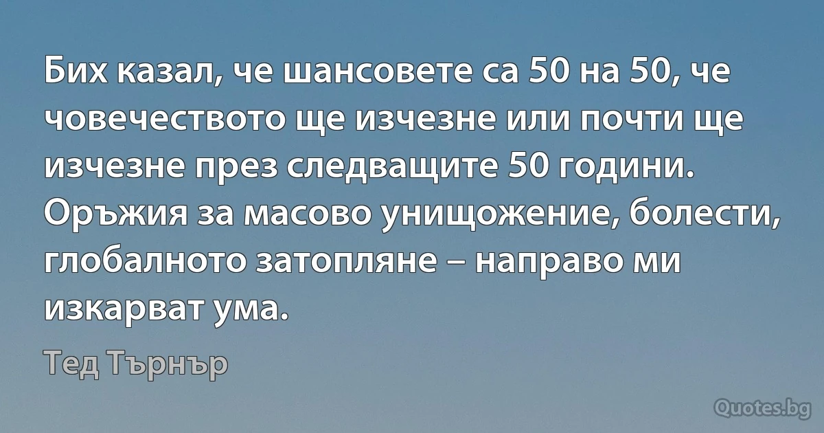 Бих казал, че шансовете са 50 на 50, че човечеството ще изчезне или почти ще изчезне през следващите 50 години. Оръжия за масово унищожение, болести, глобалното затопляне – направо ми изкарват ума. (Тед Търнър)