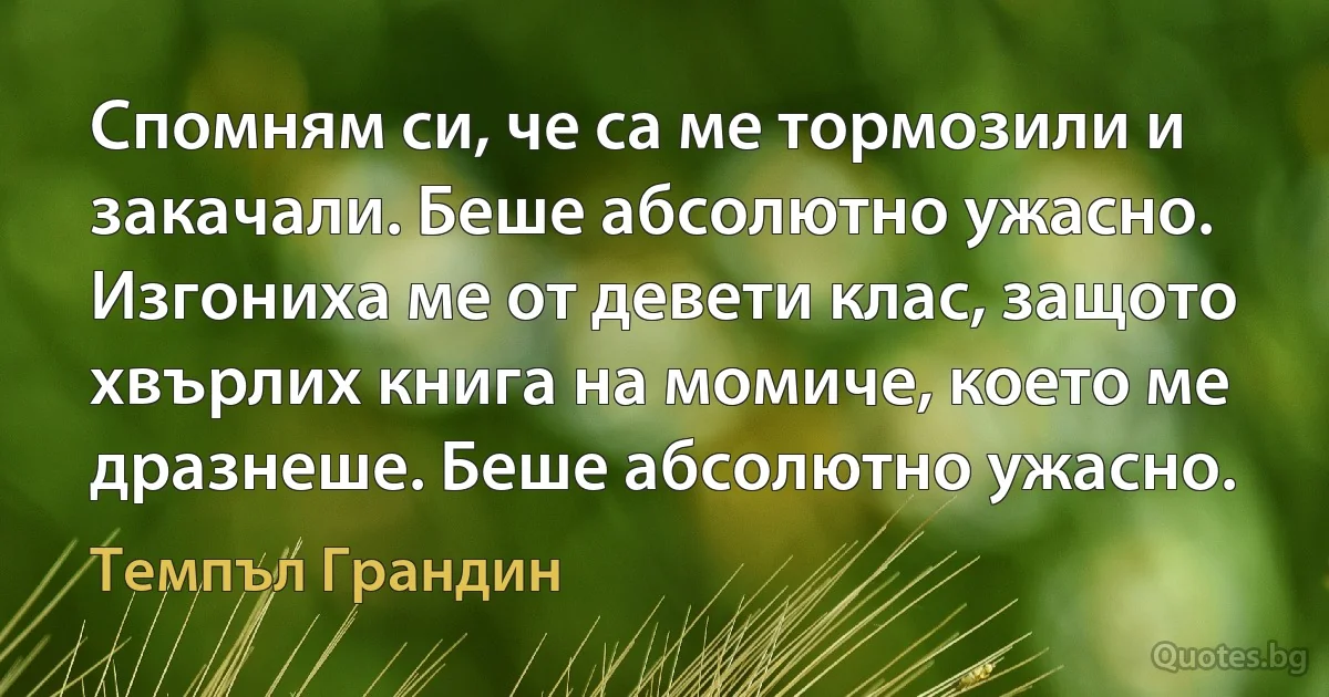 Спомням си, че са ме тормозили и закачали. Беше абсолютно ужасно. Изгониха ме от девети клас, защото хвърлих книга на момиче, което ме дразнеше. Беше абсолютно ужасно. (Темпъл Грандин)