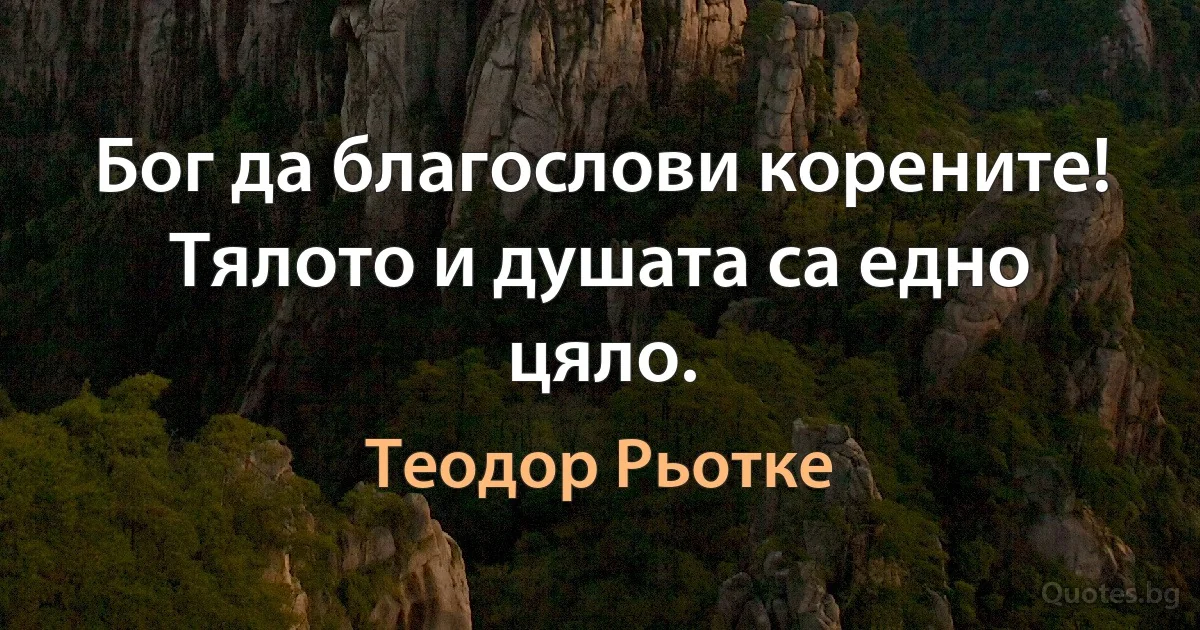 Бог да благослови корените! Тялото и душата са едно цяло. (Теодор Рьотке)