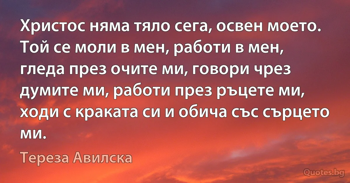 Христос няма тяло сега, освен моето. Той се моли в мен, работи в мен, гледа през очите ми, говори чрез думите ми, работи през ръцете ми, ходи с краката си и обича със сърцето ми. (Тереза Авилска)