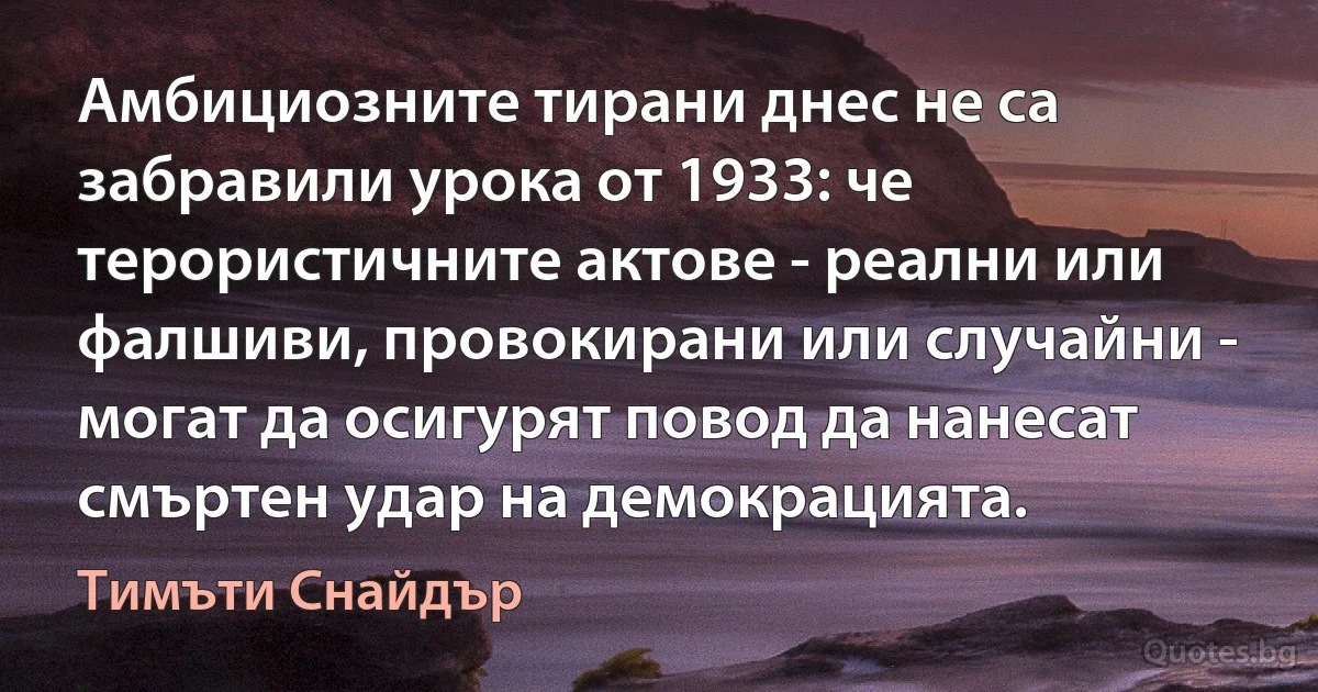 Амбициозните тирани днес не са забравили урока от 1933: че терористичните актове - реални или фалшиви, провокирани или случайни - могат да осигурят повод да нанесат смъртен удар на демокрацията. (Тимъти Снайдър)