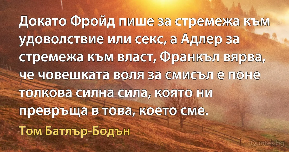 Докато Фройд пише за стремежа към удоволствие или секс, а Адлер за стремежа към власт, Франкъл вярва, че човешката воля за смисъл е поне толкова силна сила, която ни превръща в това, което сме. (Том Батлър-Бодън)