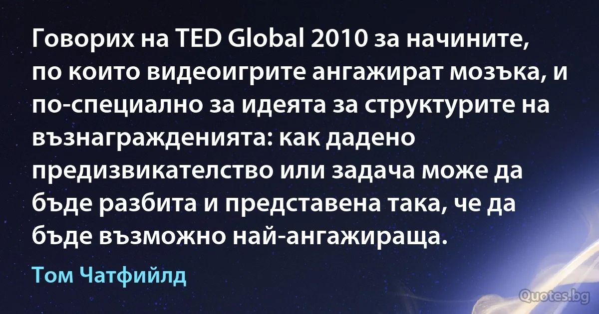 Говорих на TED Global 2010 за начините, по които видеоигрите ангажират мозъка, и по-специално за идеята за структурите на възнагражденията: как дадено предизвикателство или задача може да бъде разбита и представена така, че да бъде възможно най-ангажираща. (Том Чатфийлд)