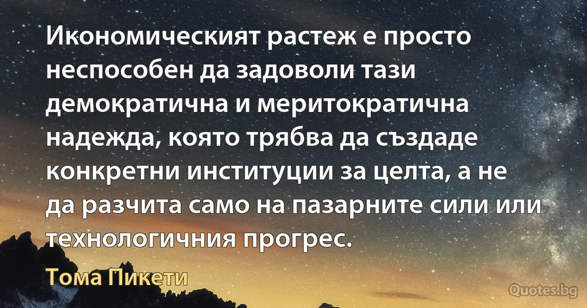 Икономическият растеж е просто неспособен да задоволи тази демократична и меритократична надежда, която трябва да създаде конкретни институции за целта, а не да разчита само на пазарните сили или технологичния прогрес. (Тома Пикети)