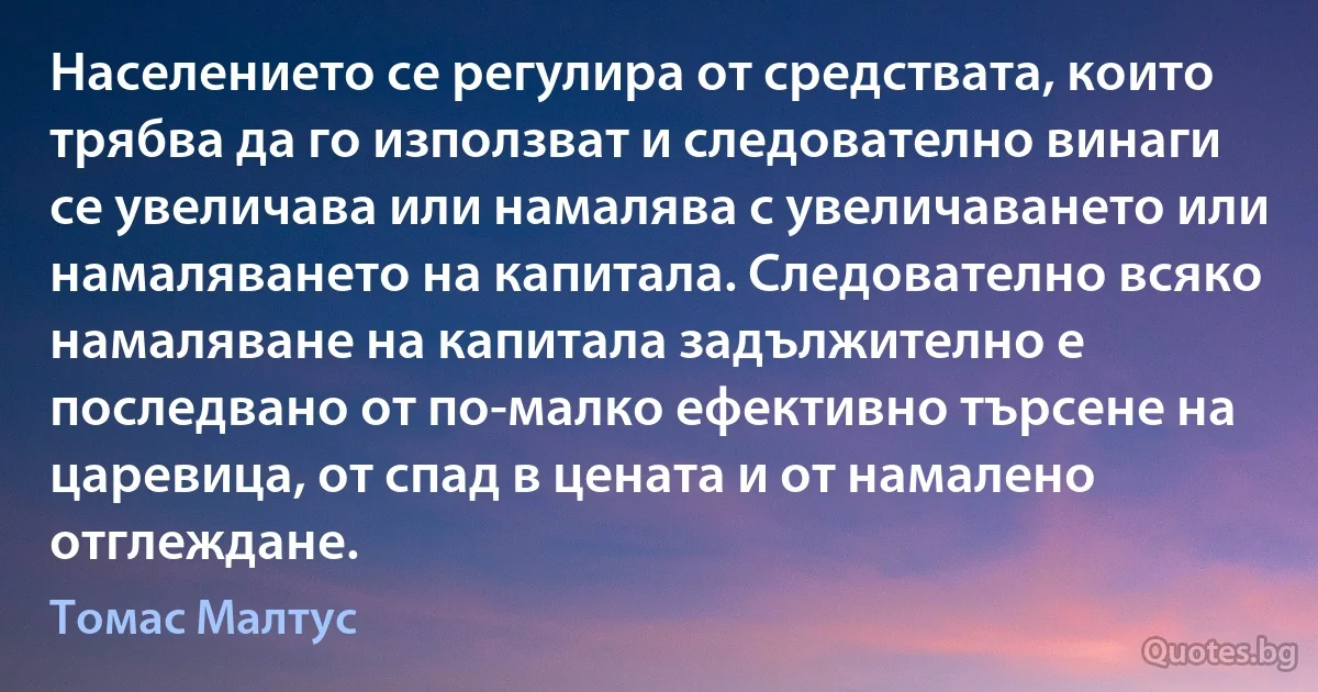 Населението се регулира от средствата, които трябва да го използват и следователно винаги се увеличава или намалява с увеличаването или намаляването на капитала. Следователно всяко намаляване на капитала задължително е последвано от по-малко ефективно търсене на царевица, от спад в цената и от намалено отглеждане. (Томас Малтус)