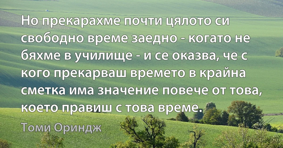 Но прекарахме почти цялото си свободно време заедно - когато не бяхме в училище - и се оказва, че с кого прекарваш времето в крайна сметка има значение повече от това, което правиш с това време. (Томи Ориндж)