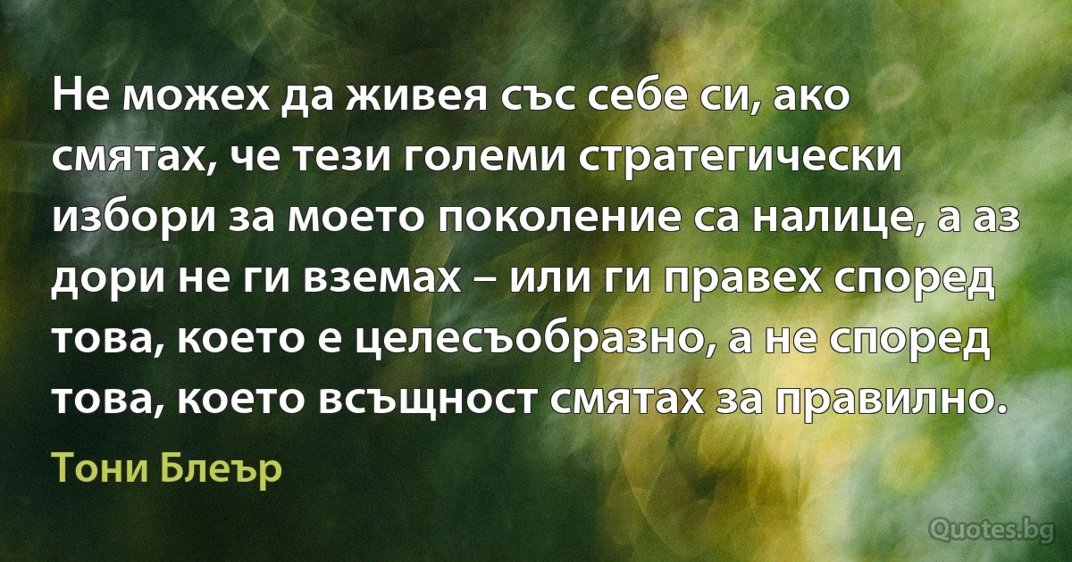 Не можех да живея със себе си, ако смятах, че тези големи стратегически избори за моето поколение са налице, а аз дори не ги вземах – или ги правех според това, което е целесъобразно, а не според това, което всъщност смятах за правилно. (Тони Блеър)