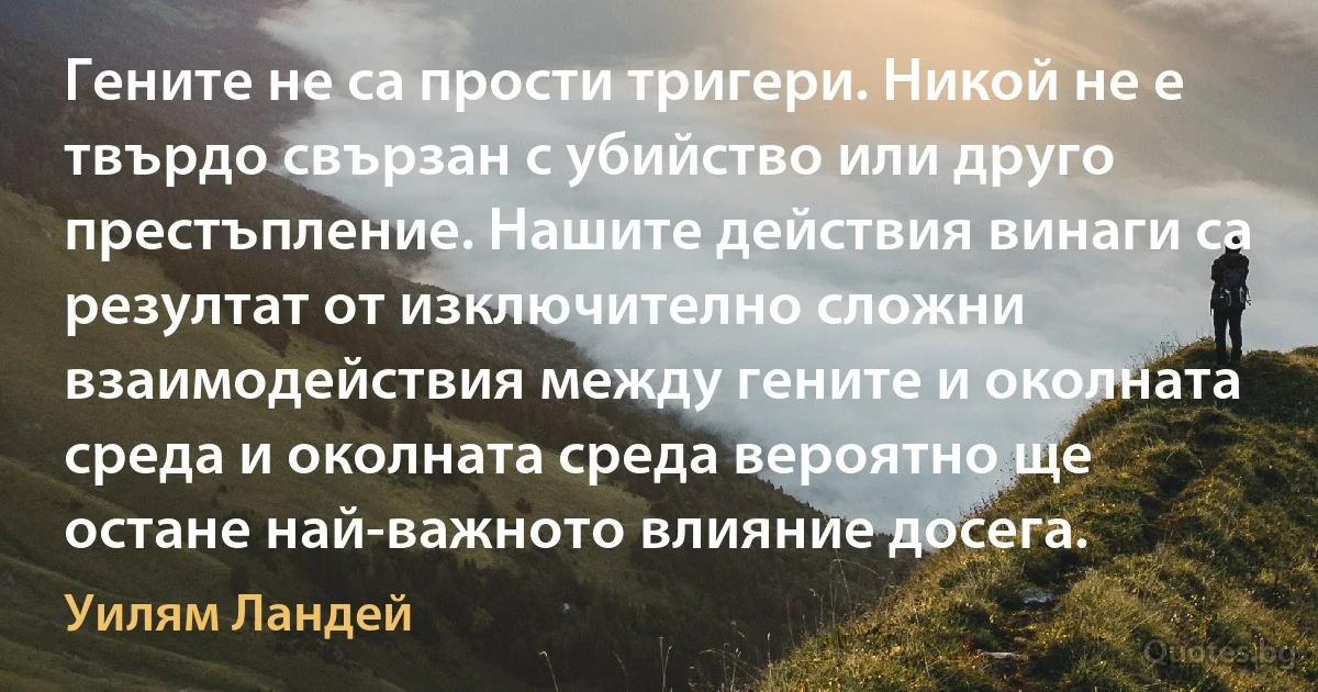 Гените не са прости тригери. Никой не е твърдо свързан с убийство или друго престъпление. Нашите действия винаги са резултат от изключително сложни взаимодействия между гените и околната среда и околната среда вероятно ще остане най-важното влияние досега. (Уилям Ландей)