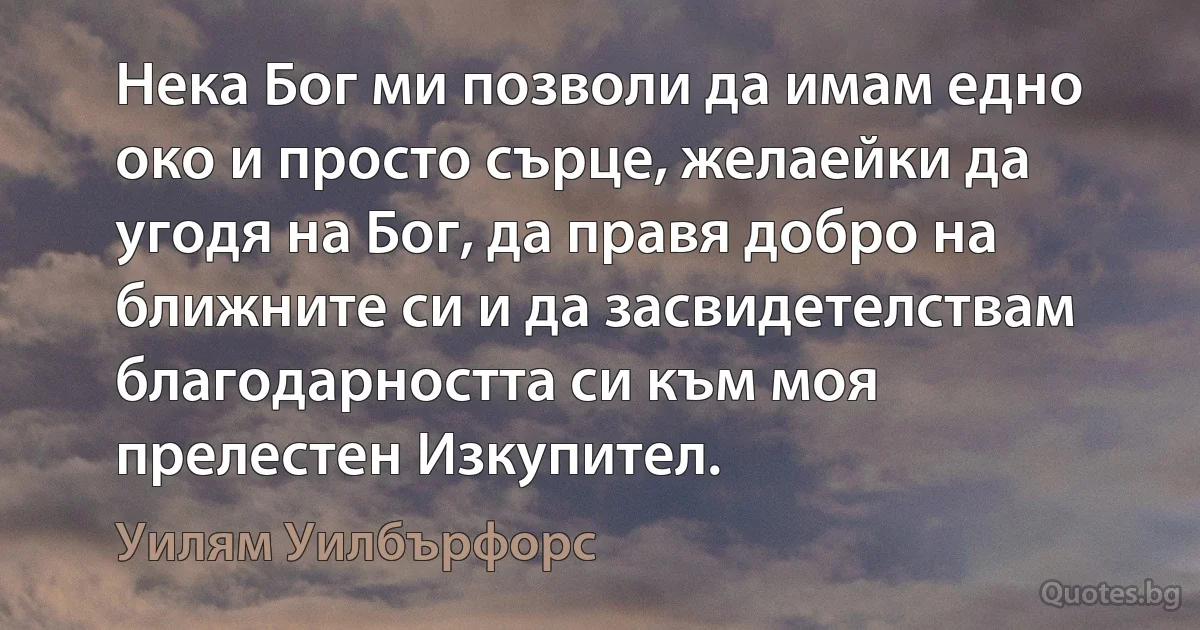 Нека Бог ми позволи да имам едно око и просто сърце, желаейки да угодя на Бог, да правя добро на ближните си и да засвидетелствам благодарността си към моя прелестен Изкупител. (Уилям Уилбърфорс)