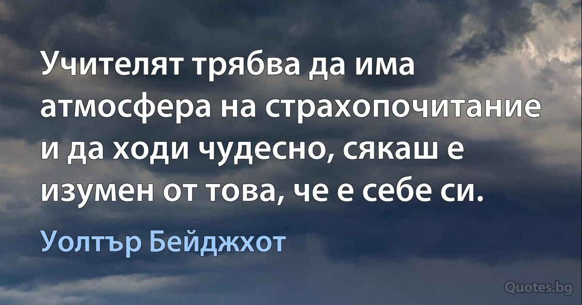 Учителят трябва да има атмосфера на страхопочитание и да ходи чудесно, сякаш е изумен от това, че е себе си. (Уолтър Бейджхот)