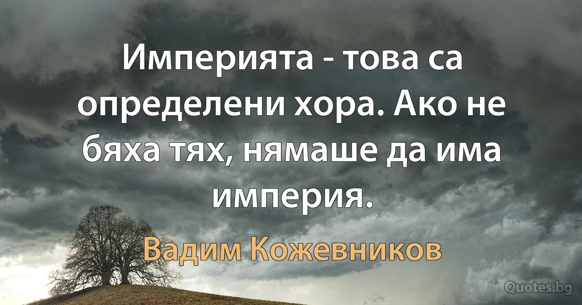 Империята - това са определени хора. Ако не бяха тях, нямаше да има империя. (Вадим Кожевников)